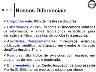 Nossos Diferenciais
 Corpo Docente: 90% de mestres e doutores.
 Laboratórios: o UNIVEM conta 12 laboratórios didáticos
de informática, e ainda laboratórios específicos para
iniciação científica, trabalhos de conclusão e pesquisa;
 Atividades Complementares: mini-cursos, estágios,
publicação científica, participação em eventos e iniciação
científica desde o 1º ano.
 Pesquisa: alto índice de ex-alunos com ingresso em
programas de mestrado e doutorado.
 Empreendedorismo: Centro Incubador de Empresas de
Marília (CIEM), muitas empresas criadas por alunos.
 