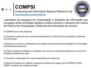 COMPSI
Computing and Information Systems Research Lab
www.compsi.univem.edu.br
Laboratório de pesquisa em Computação e Sistemas de Informação que
congrega várias atividades ligadas a prática docente e discente dos cursos
de Ciência da Computação e Sistemas de Informação do Univem.
O COMPSI tem como objetivos:
I) Fomentar a pesquisa nos cursos de bacharelado em Ciência da Computação e Sistemas
de Informação;
II) Estimular os alunos a participarem de projetos extras sala de aula agregando na formação
profissional dos mesmos;
III) Gerar projetos de software e hardware com vínculo no mercado colocando os alunos em
situações profissionais reais;
IV) Propiciar cooperação com outros laboratórios de pesquisa;
V) Buscar fomentos em relação à pesquisa científica em órgãos como FAPESP, CNPQ,
FINEP e também da iniciativa privada.
 