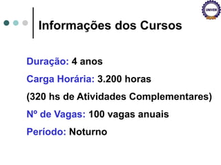 Informações dos Cursos
Duração: 4 anos
Carga Horária: 3.200 horas
(320 hs de Atividades Complementares)
Nº de Vagas: 100 vagas anuais
Período: Noturno
 