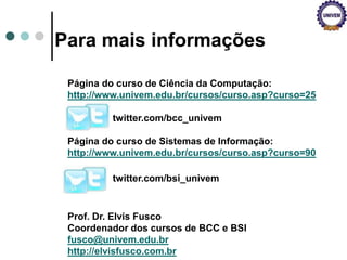 Para mais informações
Página do curso de Ciência da Computação:
http://www.univem.edu.br/cursos/curso.asp?curso=25
twitter.com/bcc_univem
Página do curso de Sistemas de Informação:
http://www.univem.edu.br/cursos/curso.asp?curso=90
twitter.com/bsi_univem
Prof. Dr. Elvis Fusco
Coordenador dos cursos de BCC e BSI
fusco@univem.edu.br
http://elvisfusco.com.br
 