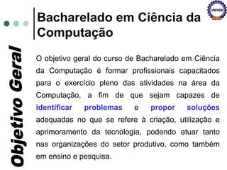 Bacharelado em Ciência da
Computação
O objetivo geral do curso de Bacharelado em Ciência
da Computação é formar profissionais capacitados
para o exercício pleno das atividades na área da
Computação, a fim de que sejam capazes de
identificar problemas e propor soluções
adequadas no que se refere à criação, utilização e
aprimoramento da tecnologia, podendo atuar tanto
nas organizações do setor produtivo, como também
em ensino e pesquisa.
 