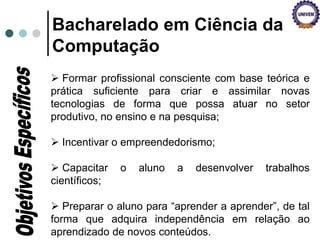 Bacharelado em Ciência da
Computação
 Formar profissional consciente com base teórica e
prática suficiente para criar e assimilar novas
tecnologias de forma que possa atuar no setor
produtivo, no ensino e na pesquisa;
 Incentivar o empreendedorismo;
 Capacitar o aluno a desenvolver trabalhos
científicos;
 Preparar o aluno para “aprender a aprender”, de tal
forma que adquira independência em relação ao
aprendizado de novos conteúdos.
 