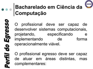 Bacharelado em Ciência da
Computação
O profissional deve ser capaz de
desenvolver sistemas computacionais,
projetando, especificando e
implementando de forma
operacionalmente viável.
O profissional egresso deve ser capaz
de atuar em áreas distintas, mas
complementares:
 