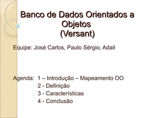 Banco de Dados Orientados a
            Objetos
           (Versant)
Equipe: José Carlos, Paulo Sérgio, Adail




Agenda: 1 – Introdução – Mapeamento OO
        2 - Definição
        3 - Características
        4 - Conclusão
 