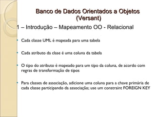 Banco de Dados Orientados a Objetos
                         (Versant)
1 – Introdução – Mapeamento OO - Relacional

   Cada classe UML é mapeada para uma tabela

   Cada atributo da clase é uma coluna da tabela

   O tipo do atributo é mapeado para um tipo da coluna, de acordo com
    regras de transformação de tipos

   Para classes de associação, adicione uma coluna para a chave primária de
    cada classe participando da associação; use um constraint FOREIGN KEY
 