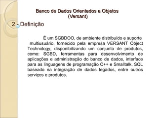 Banco de Dados Orientados a Objetos
                      (Versant)
2 - Definição

              É um SGBDOO, de ambiente distribuído e suporte
       multiusuário, fornecido pela empresa VERSANT Object
      Technology, disponibilizando um conjunto de produtos,
      como: SGBD, ferramentas para desenvolvimento de
      aplicações e administração do banco de dados, interface
      para as linguagens de programação C++ e Smalltalk, SQL
      baseado na integração de dados legados, entre outros
      serviços e produtos.
 