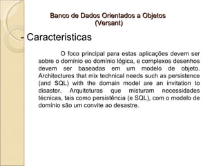 Banco de Dados Orientados a Objetos
                     (Versant)

- Caracteristicas
            O foco principal para estas aplicações devem ser
    sobre o domínio eo domínio lógica, e complexos desenhos
    devem ser baseadas em um modelo de objeto.
    Architectures that mix technical needs such as persistence
    (and SQL) with the domain model are an invitation to
    disaster. Arquiteturas que misturam necessidades
    técnicas, tais como persistência (e SQL), com o modelo de
    domínio são um convite ao desastre.
 
