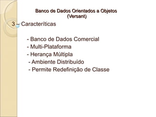 Banco de Dados Orientados a Objetos
                      (Versant)
3 – Caracteríticas

      - Banco de Dados Comercial
      - Multi-Plataforma
      - Herança Múltipla
       - Ambiente Distribuído
       - Permite Redefinição de Classe
 