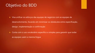 Objetivo do BDD
 Visa unificar os esforços das equipes de negócios com as equipes
de desenvolvimento, focando em minimizar os obstáculos entre
especificação, design, implementação e confirmação
 Conta com o uso vocabulário específico e simples para garantir
que todas as equipes usem a mesma lingua
 