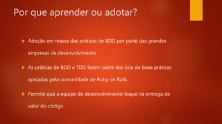 Por que aprender ou adotar?
 Adoção em massa das práticas de BDD por parte das
grandes empresas de desenvolvimento
 As práticas de BDD e TDD fazem parte das lista de boas
práticas apoiadas pela comunidade de Ruby on Rails
 Permite que a equipe de desenvolvimento foque na entrega
de valor do código
 