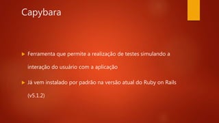 Capybara
 Ferramenta que permite a realização de testes
simulando a interação do usuário com a aplicação
 Já vem instalado por padrão na versão atual do Ruby
on Rails (v5.1.2)
 