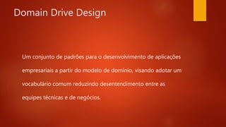Domain Drive Design
Um conjunto de padrões para o desenvolvimento de
aplicações empresariais a partir do modelo de domínio,
visando adotar um vocabulário comum reduzindo
desentendimento entre as equipes técnicas e de
negócios.
 