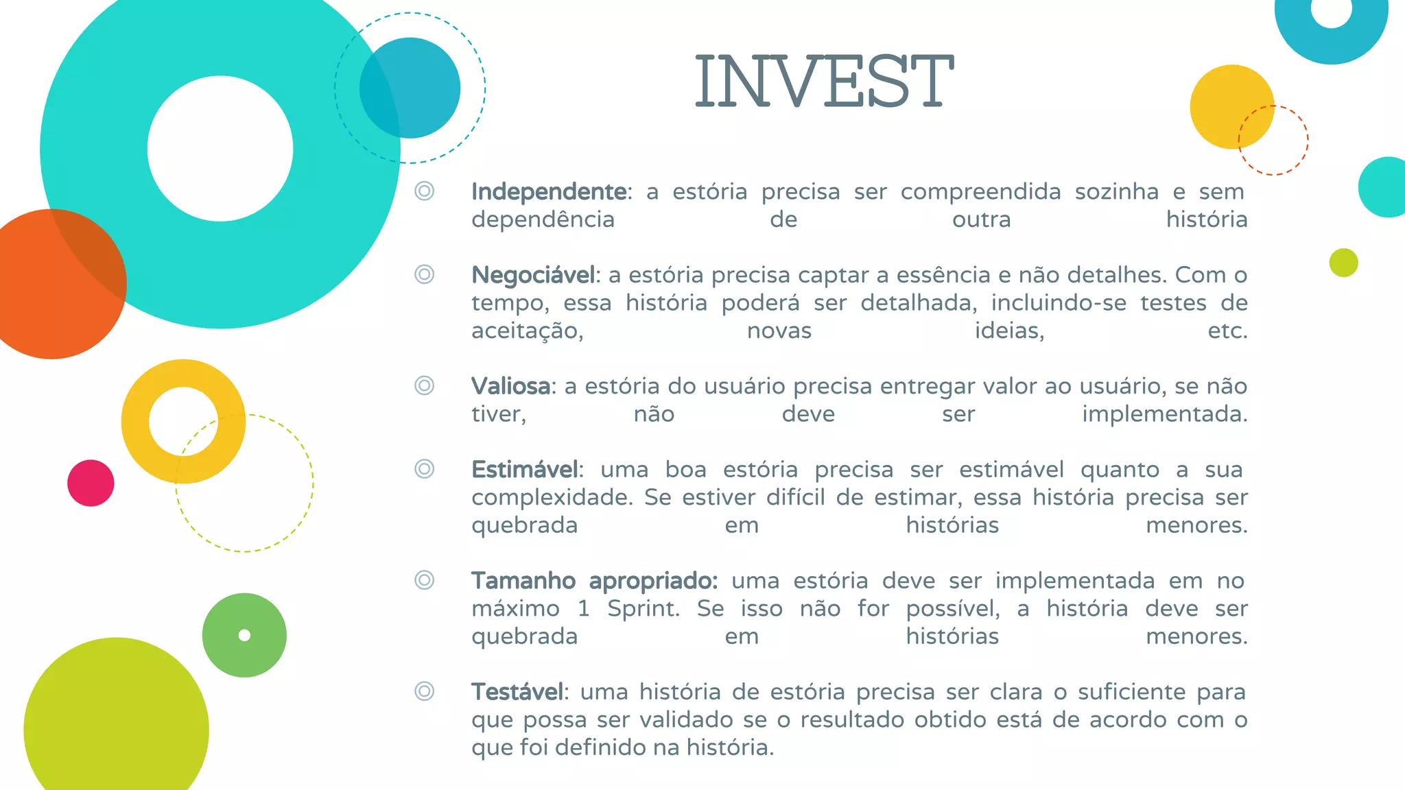 INVEST
◎ Independente: a estória precisa ser compreendida sozinha e sem
dependência de outra história
◎ Negociável: a estória precisa captar a essência e não detalhes. Com o
tempo, essa história poderá ser detalhada, incluindo-se testes de
aceitação, novas ideias, etc.
◎ Valiosa: a estória do usuário precisa entregar valor ao usuário, se não
tiver, não deve ser implementada.
◎ Estimável: uma boa estória precisa ser estimável quanto a sua
complexidade. Se estiver difícil de estimar, essa história precisa ser
quebrada em histórias menores.
◎ Tamanho apropriado: uma estória deve ser implementada em no
máximo 1 Sprint. Se isso não for possível, a história deve ser
quebrada em histórias menores.
◎ Testável: uma história de estória precisa ser clara o suficiente para
que possa ser validado se o resultado obtido está de acordo com o
que foi definido na história.
 