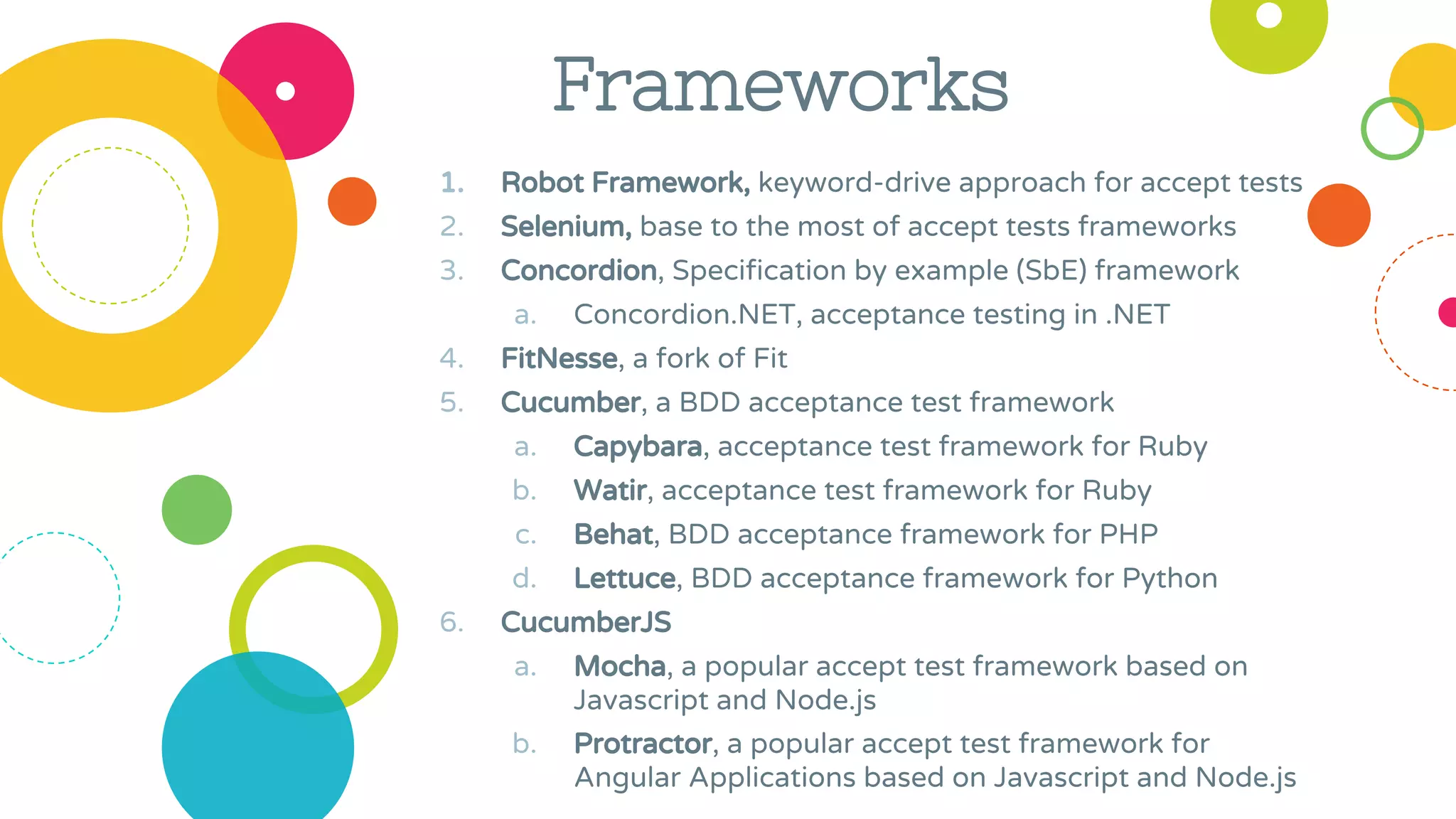 1. Robot Framework, keyword-drive approach for accept tests
2. Selenium, base to the most of accept tests frameworks
3. Concordion, Specification by example (SbE) framework
a. Concordion.NET, acceptance testing in .NET
4. FitNesse, a fork of Fit
5. Cucumber, a BDD acceptance test framework
a. Capybara, acceptance test framework for Ruby
b. Watir, acceptance test framework for Ruby
c. Behat, BDD acceptance framework for PHP
d. Lettuce, BDD acceptance framework for Python
6. CucumberJS
a. Mocha, a popular accept test framework based on
Javascript and Node.js
b. Protractor, a popular accept test framework for
Angular Applications based on Javascript and Node.js
Frameworks
 