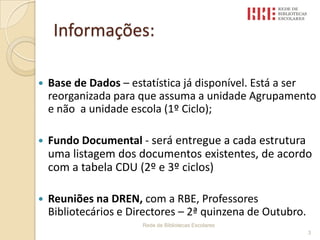 Informações:Base de Dados – estatística já disponível. Está a ser reorganizada para que assuma a unidade Agrupamento e não  a unidade escola (1º Ciclo);Fundo Documental - será entregue a cada estrutura uma listagem dos documentos existentes, de acordo com a tabela CDU (2º e 3º ciclos)Reuniões na DREN, com a RBE, Professores Bibliotecários e Directores – 2ª quinzena de Outubro.                            Rede de Bibliotecas Escolares 3