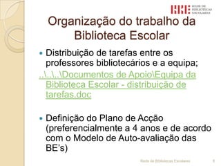 Organização do trabalho da Biblioteca EscolarDistribuição de tarefas entre os professores bibliotecários e a equipa;..\..\..\Documentos de Apoio\Equipa da Biblioteca Escolar - distribuição de tarefas.docDefinição do Plano de Acção (preferencialmente a 4 anos e de acordo com o Modelo de Auto-avaliação das BE’s)Rede de Bibliotecas Escolares 8