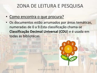 ZONA DE LEITURA E PESQUISA
BE/CRE EB Dr.JOÃO ROCHA - PAI
• Como encontra o que procura?
• Os documentos estão arrumados por áreas temáticas,
numeradas de 0 a 9.Esta classificação chama-se
Classificação Decimal Universal (CDU) e é usada em
todas as bibliotecas.
2021/2022
 