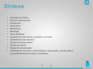 10
• Activação de Marca
• Eventos Institucionais
• Congressos
• Seminários
• Workshops
• Meetings
• Team Buildings
• Lançamentos de marcas, produtos e serviços
• Conferências de imprensa
• Special incentive events
• Pontos de venda
• Design & Comunicação
• Definição de conceitos, orçamentação, organização, coordenação e
acompanhamento de todos os projectos
Síntese
 