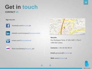 Get in touch
CONTACT US
Google Map
Morada:
Rua Rodrigues Faria, nº 103, Edif 1 –Piso 3
1300-501 Lisboa
Contacto: + 351 93 422 90 15
Email: gsousasa@because.pt
Web: www.because.pt
Siga-nos em:
11
linkedin.com/company/because-events
facebook.com/because.pt
vimeo.com/becauseevents
flickr.com/photos/because_pt/
 