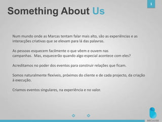 1
Something About Us
Num mundo onde as Marcas tentam falar mais alto, são as experiências e as
interacções criativas que se elevam para lá das palavras.
As pessoas esquecem facilmente o que vêem e ouvem nas
campanhas. Mas, esquecerão quando algo especial acontece com eles?
Acreditamos no poder dos eventos para construir relações que ficam.
Somos naturalmente flexíveis, próximos do cliente e de cada projecto, da criação
à execução.
Criamos eventos singulares, na experiência e no valor.
 