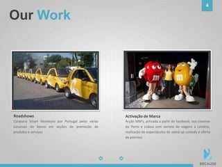 Our Work
4
Acção MM’s, activada a partir do facebook, nos cinemas
do Porto e Lisboa com sorteio de viagens a Londres,
realização de espectáculos de stand up comedy e oferta
de prémios
photo
Activação de Marca
photo
Roadshows
Caravana Smart Montepio por Portugal pelas várias
sucursais do banco em acções de promoção de
produtos e serviços
 