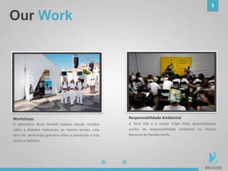 Our Work
5
photophoto
A Tetra Pak e o cantor Filipe Pinto desenvolveram
acções de responsabilidade ambiental no Parque
Nacional da Peneda-Gerês
Responsabilidade Ambiental
O laboratório Novo Nordisk realizou estudo mundial
sobre a diabetes realizando, ao mesmo tempo, uma
série de workshops gratuitos sobre a prevenção e luta
contra a diabetes
Workshops
 