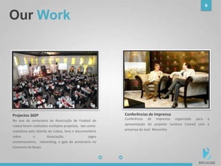 Our Work
6
photophoto
No ano do centenário da Associação de Futebol de
Lisboa foram realizados múltiplos projectos, tais como:
roadshow pelo distrito de Lisboa, livro e documentário
sobre a Associação, jogos
comemorativos, rebranding, e gala de aniversário no
Convento do Beato
Projectos 360º
Conferência de imprensa organizada para a
apresentação do projecto turístico Conrad com a
presença de José Mourinho
Conferências de Imprensa
 