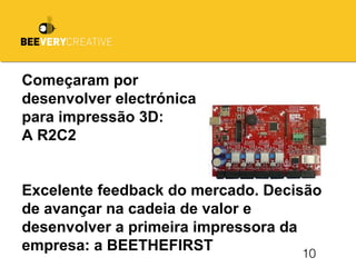 10
Começaram por
desenvolver electrónica
para impressão 3D:
A R2C2
Excelente feedback do mercado. Decisão
de avançar na cadeia de valor e
desenvolver a primeira impressora da
empresa: a BEETHEFIRST
 