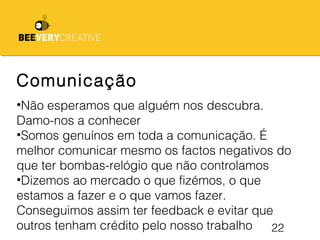 22
Comunicação
•Não esperamos que alguém nos descubra.
Damo-nos a conhecer
•Somos genuínos em toda a comunicação. É
melhor comunicar mesmo os factos negativos do
que ter bombas-relógio que não controlamos
•Dizemos ao mercado o que fizémos, o que
estamos a fazer e o que vamos fazer.
Conseguimos assim ter feedback e evitar que
outros tenham crédito pelo nosso trabalho
 