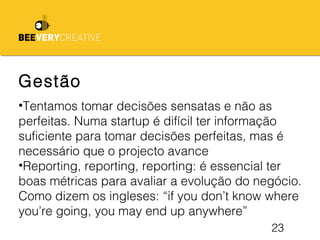 23
Gestão
•Tentamos tomar decisões sensatas e não as
perfeitas. Numa startup é difícil ter informação
suficiente para tomar decisões perfeitas, mas é
necessário que o projecto avance
•Reporting, reporting, reporting: é essencial ter
boas métricas para avaliar a evolução do negócio.
Como dizem os ingleses: “if you don’t know where
you’re going, you may end up anywhere”
 