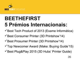 26
BEETHEFIRST
5 Prémios Internacionais:
Best Tech Product of 2013 (Exame Informática)
Best Consumer Printer (3D Printshow’14)
Best Prosumer Printer (3D Printshow’14)
Top Newcomer Award (Make: Buying Guide’15)
Best Plug&Play 2015 (3D Hubs’ Printer Guide)
 