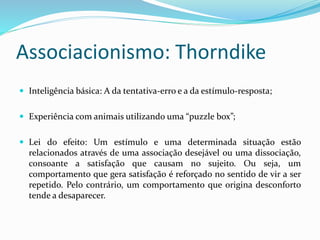 Associacionismo: Thorndike
 Inteligência básica: A da tentativa-erro e a da estímulo-resposta;
 Experiência com animais utilizando uma “puzzle box”;
 Lei do efeito: Um estímulo e uma determinada situação estão
relacionados através de uma associação desejável ou uma dissociação,
consoante a satisfação que causam no sujeito. Ou seja, um
comportamento que gera satisfação é reforçado no sentido de vir a ser
repetido. Pelo contrário, um comportamento que origina desconforto
tende a desaparecer.
 