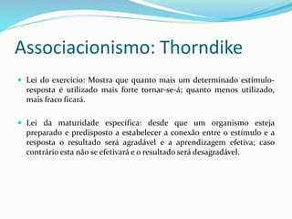 Associacionismo: Thorndike
 Lei do exercício: Mostra que quanto mais um determinado estímulo-
resposta é utilizado mais forte tornar-se-á; quanto menos utilizado,
mais fraco ficará.
 Lei da maturidade específica: desde que um organismo esteja
preparado e predisposto a estabelecer a conexão entre o estímulo e a
resposta o resultado será agradável e a aprendizagem efetiva; caso
contrário esta não se efetivará e o resultado será desagradável.
 