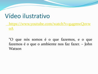 Vídeo ilustrativo
https://www.youtube.com/watch?v=g4gmwQ0vw
0A
“O que nós somos é o que fazemos, e o que
fazemos é o que o ambiente nos faz fazer. – John
Watson
 