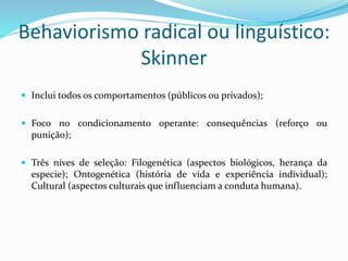Behaviorismo radical ou linguístico:
Skinner
 Inclui todos os comportamentos (públicos ou privados);
 Foco no condicionamento operante: consequências (reforço ou
punição);
 Três níves de seleção: Filogenética (aspectos biológicos, herança da
especie); Ontogenética (história de vida e experiência individual);
Cultural (aspectos culturais que influenciam a conduta humana).
 