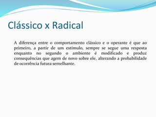 Clássico x Radical
A diferença entre o comportamento clássico e o operante é que ao
primeiro, a partir de um estímulo, sempre se segue uma resposta
enquanto no segundo o ambiente é modificado e produz
consequências que agem de novo sobre ele, alterando a probabilidade
de ocorrência futura semelhante.
 