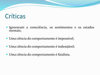 Críticas
 Ignoravam a consciência, os sentimentos e os estados
mentais;
 Uma ciência do comportamento é impossível;
 Uma ciência do comportamento é indesejável;
 Uma ciência do comportamento é fatalista.
 