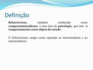 Definição
Behaviorismo, também conhecido como
comportamentalismo, é uma área da psicologia, que tem o
comportamento como objeto de estudo.
O behaviorismo surgiu como oposição ao funcionalismo e ao
estruturalismo.
 