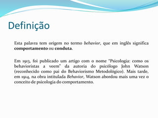Definição
Esta palavra tem origem no termo behavior, que em inglês significa
comportamento ou conduta.
Em 1913, foi publicado um artigo com o nome “Psicologia: como os
behavioristas a veem” da autoria do psicólogo John Watson
(reconhecido como pai do Behaviorismo Metodológico). Mais tarde,
em 1914, na obra intitulada Behavior, Watson abordou mais uma vez o
conceito de psicologia do comportamento.
 