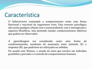 Característica
O behaviorismo contempla o comportamento como uma forma
funcional e reacional de organismos vivos. Esta corrente psicológica
não aceita qualquer relação com o transcendental, com a introspecção e
aspectos filosóficos, mas pretende estudar comportamentos objetivos
que podem ser observados.
A aprendizagem era considerada como uma forma de
condicionamento, resultante da associação entre estímulo (E) e
respostas (R), que poderiam ser reforçadas ou inibidas.
De acordo com Watson, o estudo do meio que envolve um indivíduo
possibilita a previsão e o controle do comportamento humano.
 