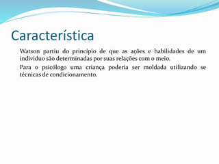 Característica
Watson partiu do princípio de que as ações e habilidades de um
individuo são determinadas por suas relações com o meio.
Para o psicólogo uma criança poderia ser moldada utilizando se
técnicas de condicionamento.
 