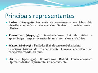 Principais representantes
 Pavlov (1849-1936): Por meio de experimentos em laboratório
identificou os reflexos condicionados. Teorizou o condicionamento
clássico.
 Thorndike (1874-1949): Associacionismo: Lei do efeito e
aprendizagem: respostas corretas levam a resultados satisfatórios
 Watson (1878-1958): Fundador (Pai) da corrente behaviorista.
Princípios básicos do comportamento humano equivalente ao
comportamento dos animais.
 Skinner (1904-1990): Behaviorismo Radical Condicionamento
Operante. Análise Experimental Comportamento
 