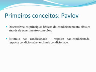 Primeiros conceitos: Pavlov
 Desenvolveu os princípios básicos do condicionamento clássico
através de experimentos com cães;
 Estímulo não condicionado - resposta não-condicionada;
resposta condicionada - estímulo condicionado.
 