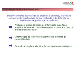 104 – Missão e Atribuições
Dinamização de Produtos e Destinos
Desenvolvimento estruturado de produtos e destinos, através do
conhecimento aprofundado da sua realidade e da definição de
acções da sua qualificação através de:
Produção e disponibilização de informação suportada
maioritariamente em novas tecnologias e orientada para os
profissionais do sector
Dinamização de factores de qualificação e reforço da
competitividade
Estímulo à criação e viabilização dos produtos estratégicos
 