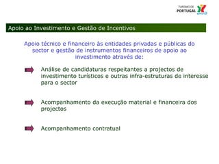 12 Título da apresentação; font 124 – Missão e Atribuições
Apoio ao Investimento e Gestão de Incentivos
Apoio técnico e financeiro às entidades privadas e públicas do
sector e gestão de instrumentos financeiros de apoio ao
investimento através de:
Análise de candidaturas respeitantes a projectos de
investimento turísticos e outras infra-estruturas de interesse
para o sector
Acompanhamento da execução material e financeira dos
projectos
Acompanhamento contratual
 