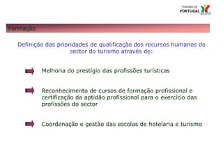 13 Título da apresentação; font 124 – Missão e Atribuições
Formação
Definição das prioridades de qualificação dos recursos humanos do
sector do turismo através de:
Melhoria do prestígio das profissões turísticas
Reconhecimento de cursos de formação profissional e
certificação da aptidão profissional para o exercício das
profissões do sector
Coordenação e gestão das escolas de hotelaria e turismo
 