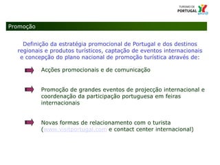 14 Título da apresentação; font 124 – Missão e Atribuições
Promoção
Definição da estratégia promocional de Portugal e dos destinos
regionais e produtos turísticos, captação de eventos internacionais
e concepção do plano nacional de promoção turística através de:
Acções promocionais e de comunicação
Promoção de grandes eventos de projecção internacional e
coordenação da participação portuguesa em feiras
internacionais
Novas formas de relacionamento com o turista
(www.visitportugal.com e contact center internacional)
 