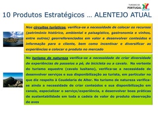 23
Nos circuitos turísticos, verifica-se a necessidade de colocar os recursos
(património histórico, ambiental e paisagístico, gastronomia e vinhos,
entre outros) georreferenciados em valor e desenvolver conteúdos e
informação para o cliente, bem como incentivar e diversificar as
experiências e colocar o produto no mercado
10 Produtos Estratégicos … ALENTEJO ATUAL
No turismo de natureza verifica-se a necessidade de criar diversidade
de experiências de passeios a pé, de bicicleta ou a cavalo. Na vertente
do turismo equestre (cavalo lusitano), verifica-se a necessidade de
desenvolver serviços e sua disponibilização ao turista, em particular no
que diz respeito à Coudelaria de Alter. No turismo de natureza verifica-
se ainda a necessidade de criar conteúdos e sua disponibilização em
canais, especializar o serviço/experiência, e desenvolver boas práticas
de sustentabilidade em toda a cadeia de valor do produto observação
de aves
 
