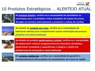 24
No turismo residencial, verifica-se a necessidade de garantir o
acompanhamento dos projetos de investimento em curso na região
10 Produtos Estratégicos … ALENTEJO ATUAL
No turismo náutico, verifica-se a necessidade de sensibilizar os
municípios para a qualidade e boas condições de acesso às praias,
divulgar os eventos internacionais e promover a oferta de surfing
No âmbito do produto sol e mar, verifica-se a necessidade de
estruturar ofertas para complementar outras motivações de procura
primária (circuitos turísticos)
No âmbito do produto gastronomia e vinhos, verifica-se a necessidade
de desenvolver roteiros enogastronómicos densificar atividades,
desenvolver conteúdos e experiências e integrar a oferta em
plataformas de promoção e comercialização
 