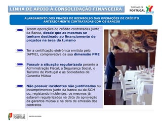 Terem operações de crédito contratadas junto
da Banca, desde que as mesmas se
tenham destinado ao financiamento de
projetos na área do turismo
Ter a certificação eletrónica emitida pelo
IAPMEI, comprovativa da sua dimensão PME
Possuir a situação regularizada perante a
Administração Fiscal, a Segurança Social, o
Turismo de Portugal e as Sociedades de
Garantia Mútua
Não possuir incidentes não justificados ou
incumprimentos junto da banca ou da SGM
ou, registando incidentes, os mesmos já
estarem regularizados na data da aprovação
da garantia mútua e na data de emissão dos
contratos
ALARGAMENTO DOS PRAZOS DE REEMBOLSO DAS OPERAÇÕES DE CRÉDITO
ANTERIORMENTE CONTRATADAS COM OS BANCOS
LINHA DE APOIO À CONSOLIDAÇÃO FINANCEIRA
 